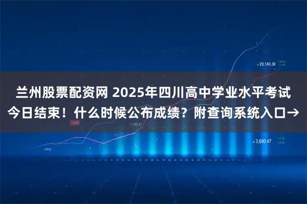 兰州股票配资网 2025年四川高中学业水平考试今日结束！什么时候公布成绩？附查询系统入口→