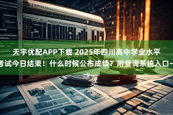 天宇优配APP下载 2025年四川高中学业水平考试今日结束！什么时候公布成绩？附查询系统入口→