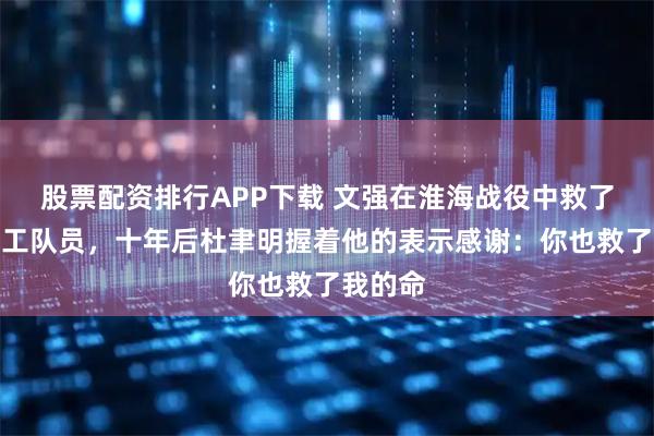 股票配资排行APP下载 文强在淮海战役中救了七个武工队员，十年后杜聿明握着他的表示感谢：你也救了我的命