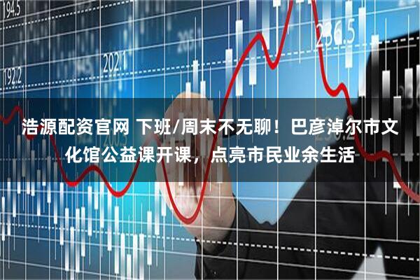 浩源配资官网 下班/周末不无聊！巴彦淖尔市文化馆公益课开课，点亮市民业余生活