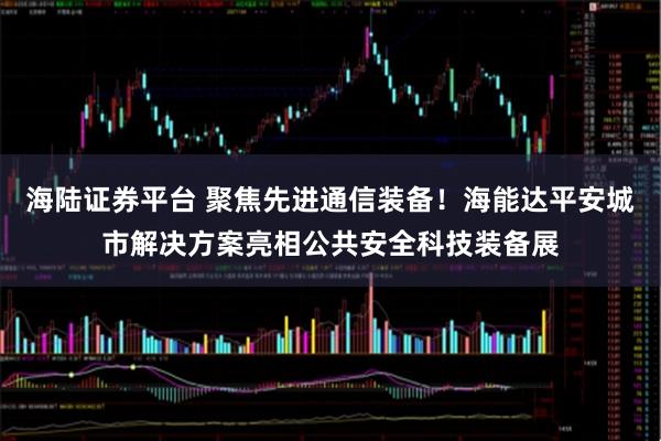 海陆证券平台 聚焦先进通信装备！海能达平安城市解决方案亮相公共安全科技装备展