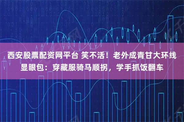 西安股票配资网平台 笑不活！老外成青甘大环线显眼包：穿藏服骑马顺拐，学手抓饭翻车