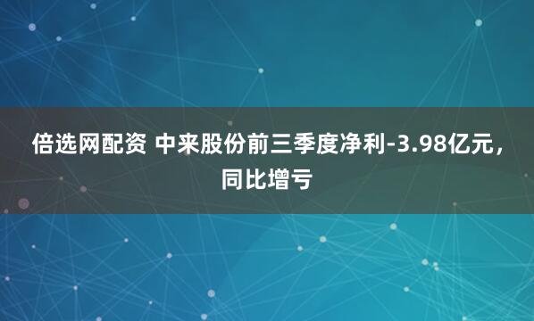 倍选网配资 中来股份前三季度净利-3.98亿元，同比增亏