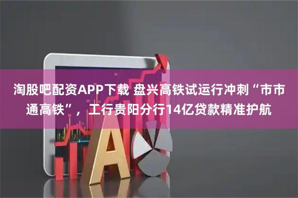 淘股吧配资APP下载 盘兴高铁试运行冲刺“市市通高铁”，工行贵阳分行14亿贷款精准护航