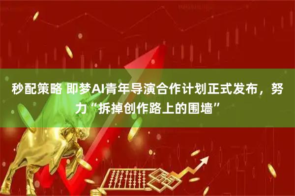 秒配策略 即梦AI青年导演合作计划正式发布，努力“拆掉创作路上的围墙”