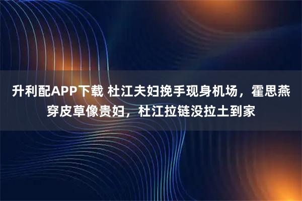 升利配APP下载 杜江夫妇挽手现身机场，霍思燕穿皮草像贵妇，杜江拉链没拉土到家
