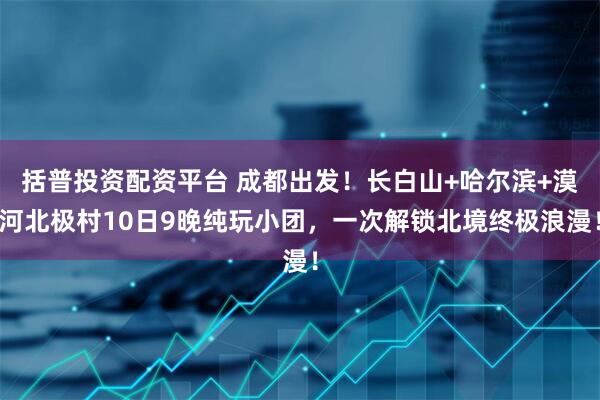 括普投资配资平台 成都出发！长白山+哈尔滨+漠河北极村10日9晚纯玩小团，一次解锁北境终极浪漫！