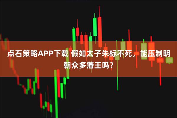 点石策略APP下载 假如太子朱标不死，能压制明朝众多藩王吗？