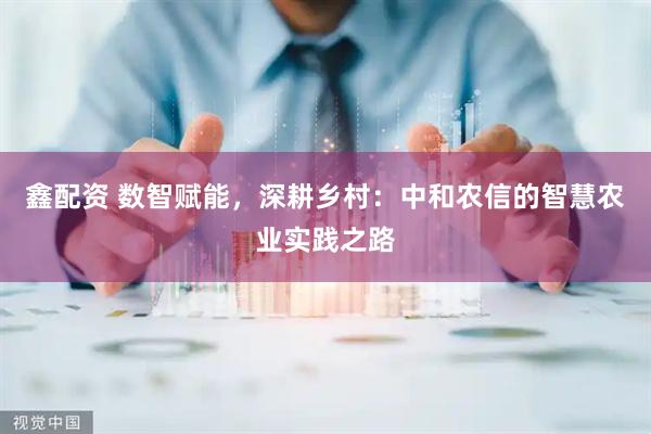鑫配资 数智赋能，深耕乡村：中和农信的智慧农业实践之路