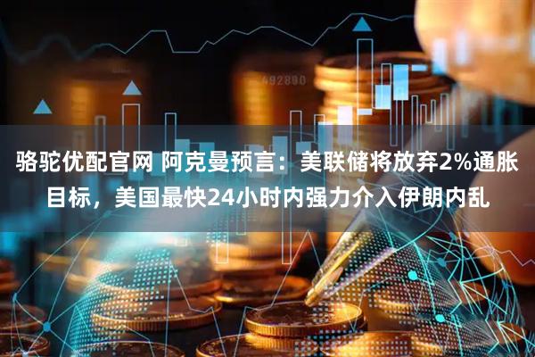 骆驼优配官网 阿克曼预言：美联储将放弃2%通胀目标，美国最快24小时内强力介入伊朗内乱