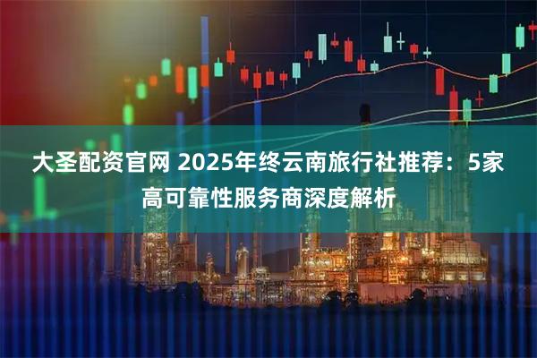 大圣配资官网 2025年终云南旅行社推荐：5家高可靠性服务商深度解析