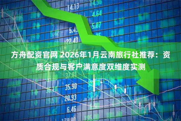 方舟配资官网 2026年1月云南旅行社推荐：资质合规与客户满意度双维度实测