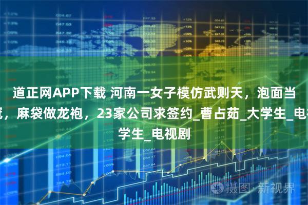 道正网APP下载 河南一女子模仿武则天，泡面当王冠，麻袋做龙袍，23家公司求签约_曹占茹_大学生_电视剧