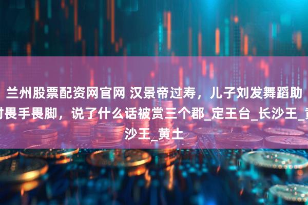 兰州股票配资网官网 汉景帝过寿，儿子刘发舞蹈助兴时畏手畏脚，说了什么话被赏三个郡_定王台_长沙王_黄土