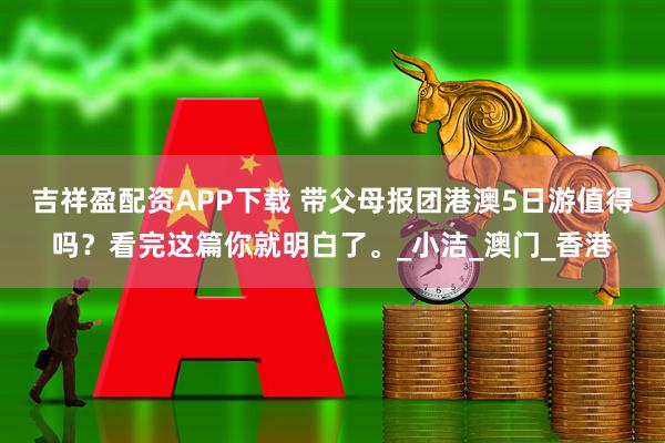 吉祥盈配资APP下载 带父母报团港澳5日游值得吗？看完这篇你就明白了。_小洁_澳门_香港