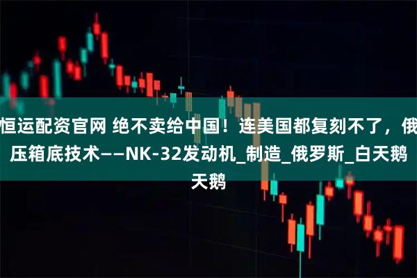恒运配资官网 绝不卖给中国！连美国都复刻不了，俄压箱底技术——NK-32发动机_制造_俄罗斯_白天鹅