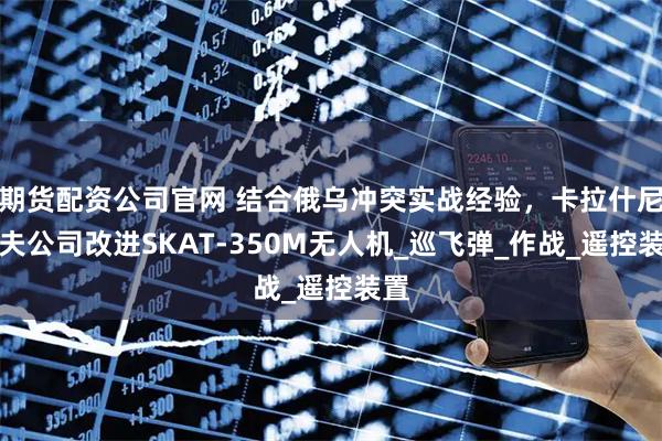 期货配资公司官网 结合俄乌冲突实战经验，卡拉什尼科夫公司改进SKAT-350M无人机_巡飞弹_作战_遥控装置