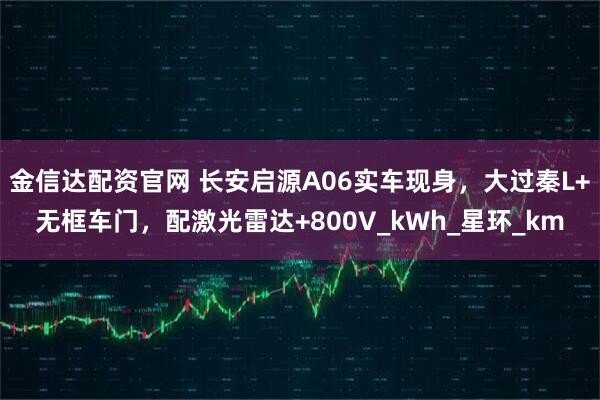 金信达配资官网 长安启源A06实车现身，大过秦L+无框车门，配激光雷达+800V_kWh_星环_km