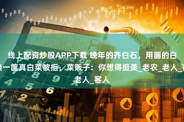 线上配资炒股APP下载 晚年的齐白石，用画的白菜换一筐真白菜被拒，菜贩子：你想得挺美_老农_老人_客人