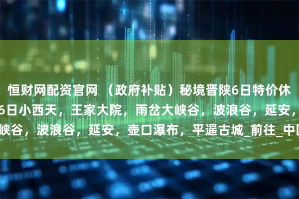 恒财网配资官网 （政府补贴）秘境晋陕6日特价休闲游只需1780，8月16日小西天，王家大院，雨岔大峡谷，波浪谷，延安，壶口瀑布，平遥古城_前往_中国_甘泉