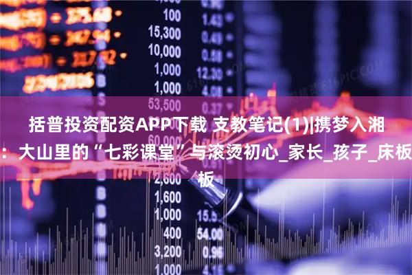 括普投资配资APP下载 支教笔记(1)|携梦入湘：大山里的“七彩课堂”与滚烫初心_家长_孩子_床板