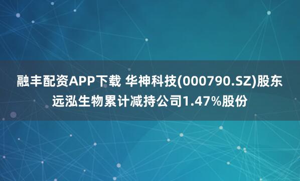 融丰配资APP下载 华神科技(000790.SZ)股东远泓生物累计减持公司1.47%股份