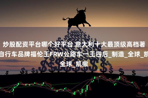 炒股配资平台哪个好平台 意大利十大最顶级高档著名自行车品牌福伦王FRW公路车一王四后_制造_全球_凯撒