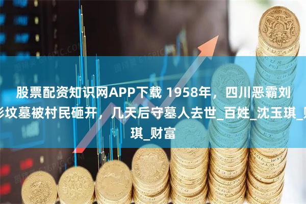 股票配资知识网APP下载 1958年，四川恶霸刘文彩坟墓被村民砸开，几天后守墓人去世_百姓_沈玉琪_财富