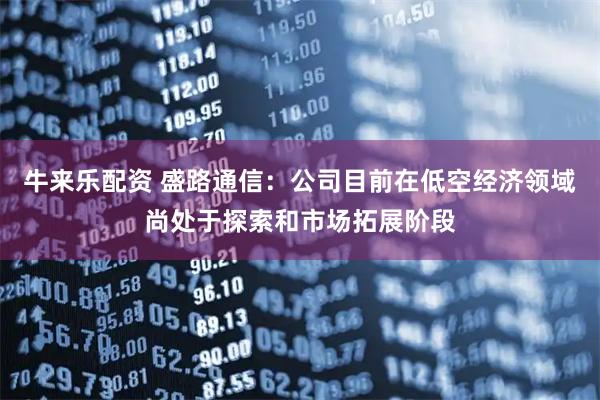 牛来乐配资 盛路通信：公司目前在低空经济领域尚处于探索和市场拓展阶段