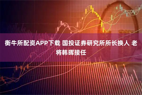 衡牛所配资APP下载 国投证券研究所所长换人 老将韩晖接任