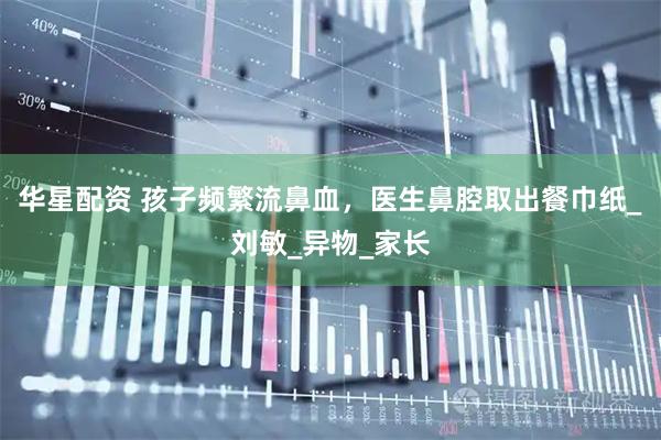 华星配资 孩子频繁流鼻血，医生鼻腔取出餐巾纸_刘敏_异物_家长