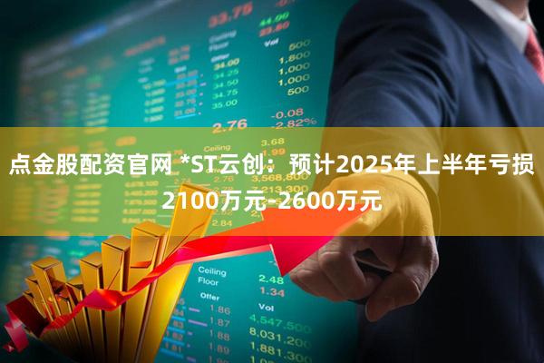 点金股配资官网 *ST云创：预计2025年上半年亏损2100万元-2600万元