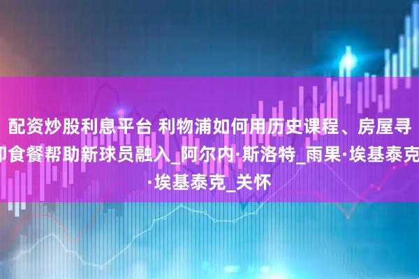 配资炒股利息平台 利物浦如何用历史课程、房屋寻找和即食餐帮助新球员融入_阿尔内·斯洛特_雨果·埃基泰克_关怀