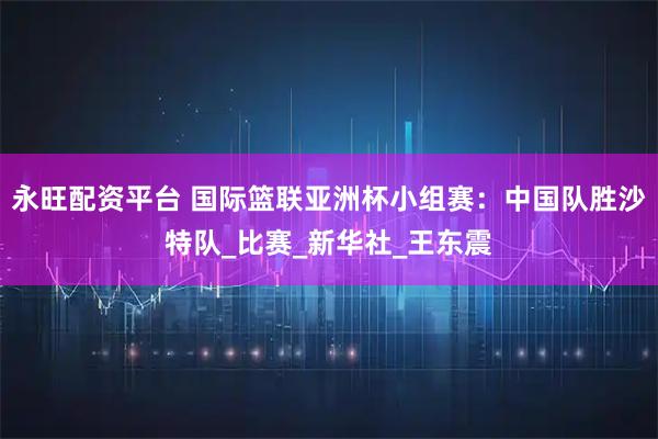 永旺配资平台 国际篮联亚洲杯小组赛：中国队胜沙特队_比赛_新华社_王东震