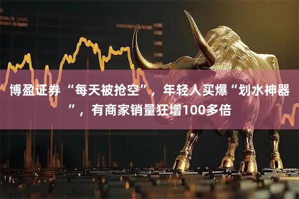 博盈证券 “每天被抢空”，年轻人买爆“划水神器”，有商家销量狂增100多倍