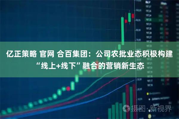 亿正策略 官网 合百集团：公司农批业态积极构建“线上+线下”融合的营销新生态