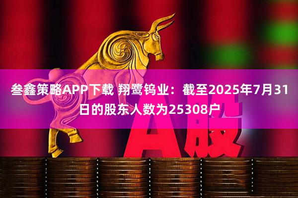 叁鑫策略APP下载 翔鹭钨业：截至2025年7月31日的股东人数为25308户
