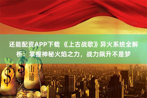 还能配资APP下载 《上古战歌》异火系统全解析：掌握神秘火焰之力，战力飙升不是梦