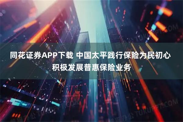 同花证券APP下载 中国太平践行保险为民初心 积极发展普惠保险业务