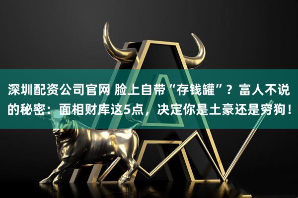 深圳配资公司官网 脸上自带“存钱罐”？富人不说的秘密：面相财库这5点，决定你是土豪还是穷狗！