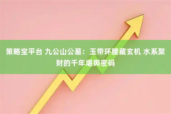 策略宝平台 九公山公墓：玉带环腰藏玄机 水系聚财的千年堪舆密码