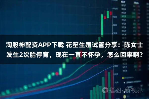 淘股神配资APP下载 花笙生殖试管分享：陈女士发生2次胎停育，现在一直不怀孕，怎么回事啊？