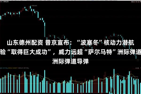 山东德州配资 普京宣布：“波塞冬”核动力潜航器试验“取得巨大成功”，威力远超“萨尔马特”洲际弹道导弹