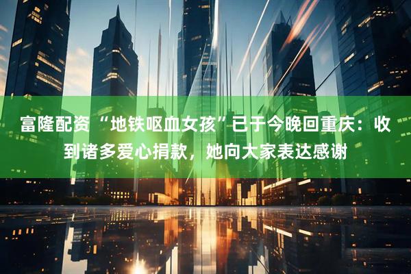 富隆配资 “地铁呕血女孩”已于今晚回重庆：收到诸多爱心捐款，她向大家表达感谢