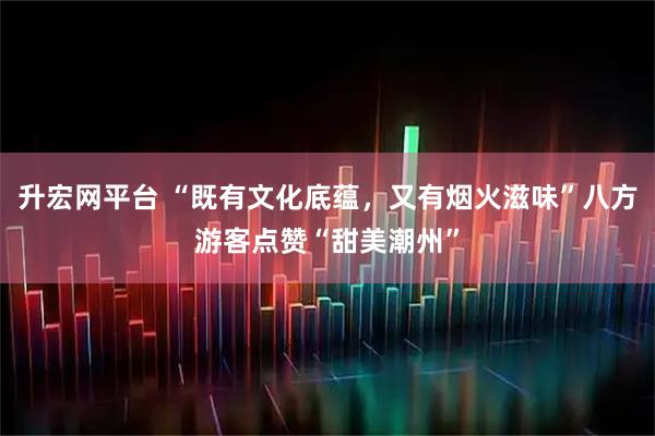 升宏网平台 “既有文化底蕴，又有烟火滋味”八方游客点赞“甜美潮州”